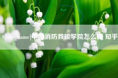 湖州中国消防救援学院怎么样 知乎