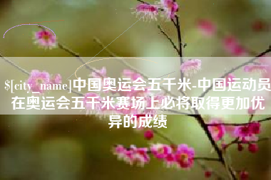 湖州中国奥运会五千米-中国运动员在奥运会五千米赛场上必将取得更加优异的成绩