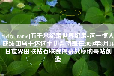 湖州五千米纪录世界纪录-这一惊人成绩由乌干达选手切普特盖在2020年8月14日世界田联钻石联赛揭幕战摩纳哥站创造