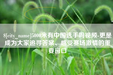 湖州5000米有中国选手吗视频-更是成为大家追寻答案、感受赛场激情的重要窗口