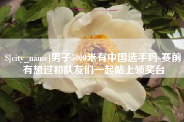 湖州男子5000米有中国选手吗-赛前有想过和队友们一起站上领奖台