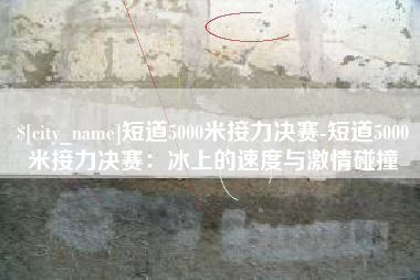 湖州短道5000米接力决赛-短道5000米接力决赛：冰上的速度与激情碰撞