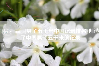 湖州男子五千米中国记录排名-创造了中国男子五千米的记录