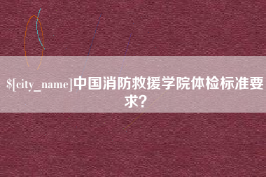 湖州中国消防救援学院体检标准要求？