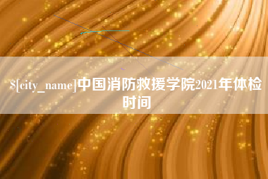 湖州中国消防救援学院2021年体检时间
