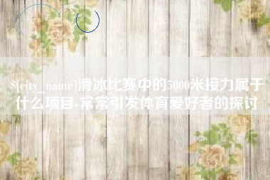 湖州滑冰比赛中的5000米接力属于什么项目-常常引发体育爱好者的探讨