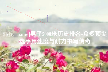 湖州男子5000米历史排名-众多顶尖选手用速度与耐力书写传奇