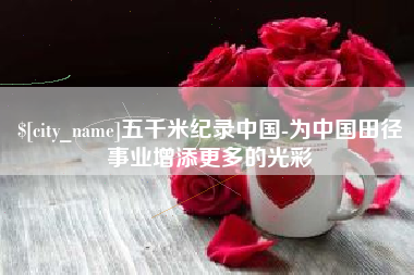 湖州五千米纪录中国-为中国田径事业增添更多的光彩